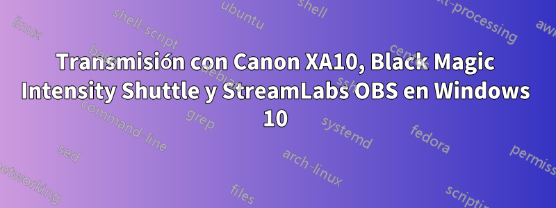 Transmisión con Canon XA10, Black Magic Intensity Shuttle y StreamLabs OBS en Windows 10