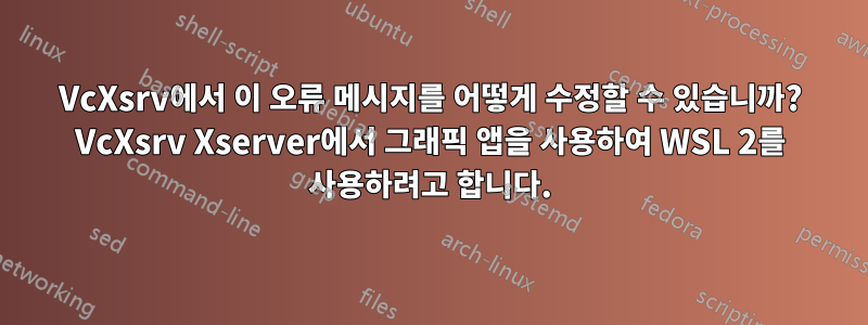VcXsrv에서 이 오류 메시지를 어떻게 수정할 수 있습니까? VcXsrv Xserver에서 그래픽 앱을 사용하여 WSL 2를 사용하려고 합니다.