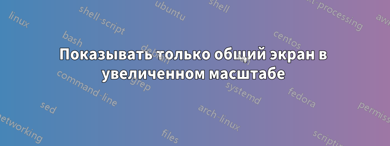 Показывать только общий экран в увеличенном масштабе