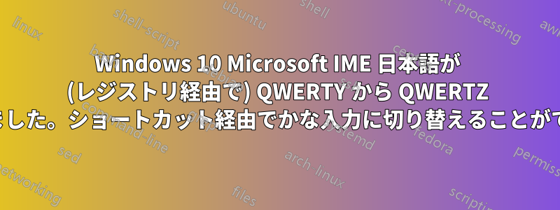 Windows 10 Microsoft IME 日本語が (レジストリ経由で) QWERTY から QWERTZ に変更されました。ショートカット経由でかな入力に切り替えることができません。