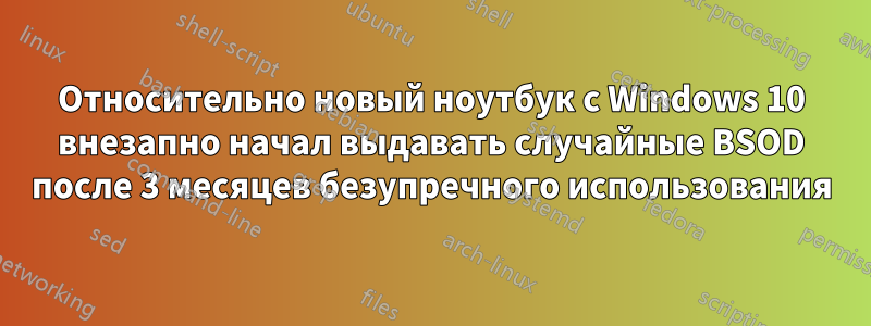 Относительно новый ноутбук с Windows 10 внезапно начал выдавать случайные BSOD после 3 месяцев безупречного использования