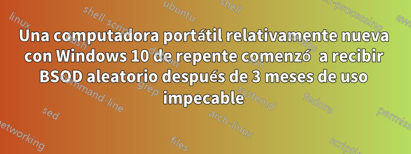 Una computadora portátil relativamente nueva con Windows 10 de repente comenzó a recibir BSOD aleatorio después de 3 meses de uso impecable