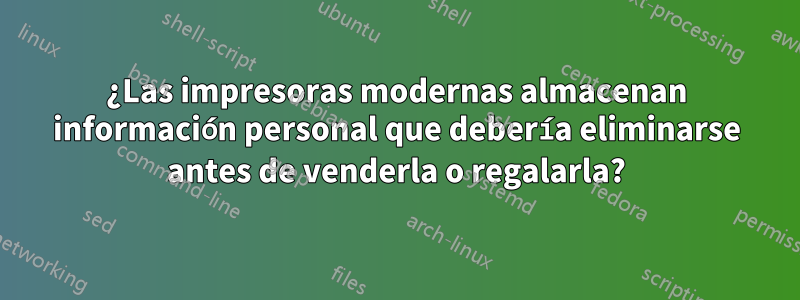 ¿Las impresoras modernas almacenan información personal que debería eliminarse antes de venderla o regalarla?