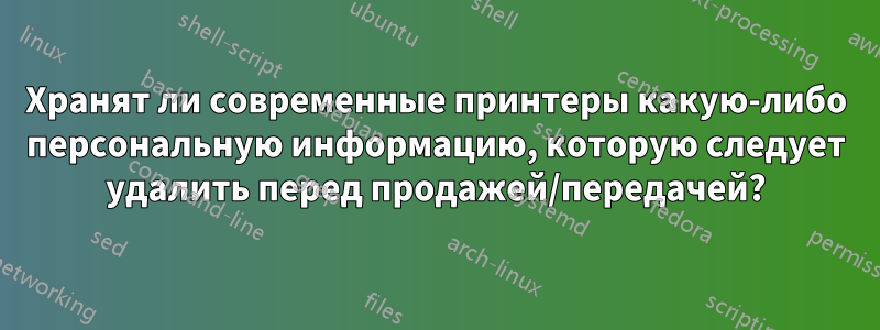Хранят ли современные принтеры какую-либо персональную информацию, которую следует удалить перед продажей/передачей?