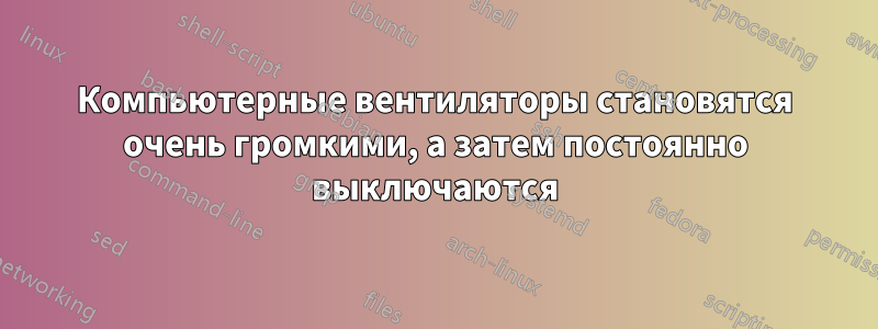 Компьютерные вентиляторы становятся очень громкими, а затем постоянно выключаются