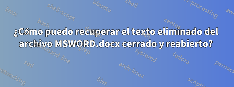 ¿Cómo puedo recuperar el texto eliminado del archivo MSWORD.docx cerrado y reabierto?