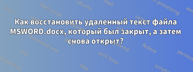 Как восстановить удаленный текст файла MSWORD.docx, который был закрыт, а затем снова открыт?
