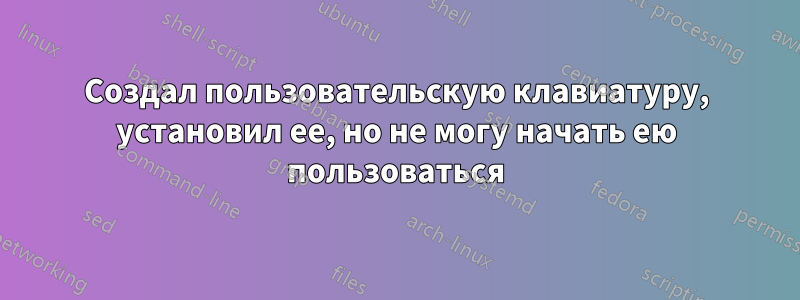 Создал пользовательскую клавиатуру, установил ее, но не могу начать ею пользоваться