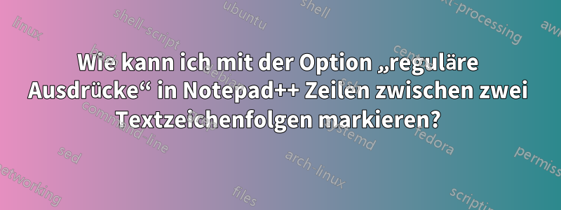 Wie kann ich mit der Option „reguläre Ausdrücke“ in Notepad++ Zeilen zwischen zwei Textzeichenfolgen markieren?