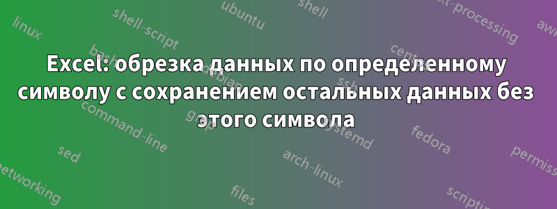 Excel: обрезка данных по определенному символу с сохранением остальных данных без этого символа