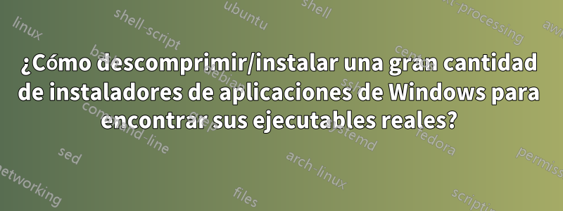 ¿Cómo descomprimir/instalar una gran cantidad de instaladores de aplicaciones de Windows para encontrar sus ejecutables reales?