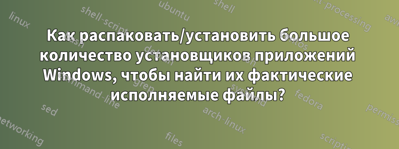 Как распаковать/установить большое количество установщиков приложений Windows, чтобы найти их фактические исполняемые файлы?