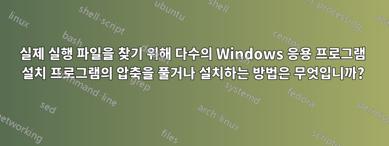 실제 실행 파일을 찾기 위해 다수의 Windows 응용 프로그램 설치 프로그램의 압축을 풀거나 설치하는 방법은 무엇입니까?