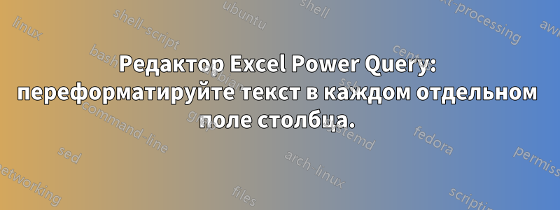 Редактор Excel Power Query: переформатируйте текст в каждом отдельном поле столбца.