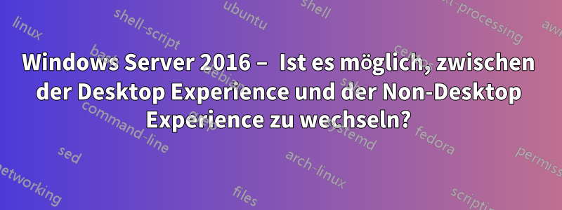 Windows Server 2016 – Ist es möglich, zwischen der Desktop Experience und der Non-Desktop Experience zu wechseln?