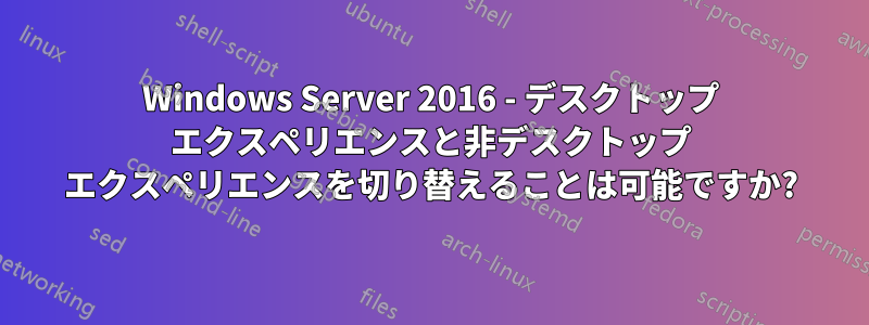 Windows Server 2016 - デスクトップ エクスペリエンスと非デスクトップ エクスペリエンスを切り替えることは可能ですか?