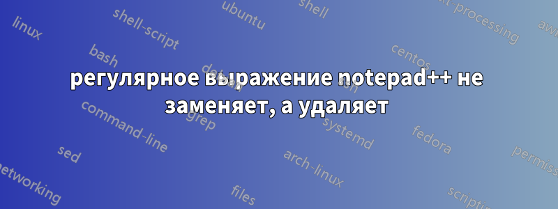 регулярное выражение notepad++ не заменяет, а удаляет