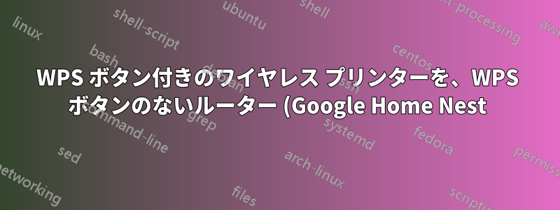 WPS ボタン付きのワイヤレス プリンターを、WPS ボタンのないルーター (Google Home Nest) に接続するにはどうすればよいですか?