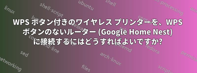 WPS ボタン付きのワイヤレス プリンターを、WPS ボタンのないルーター (Google Home Nest) に接続するにはどうすればよいですか?