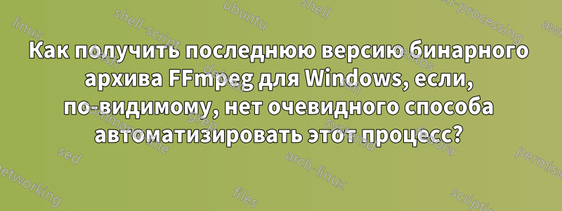 Как получить последнюю версию бинарного архива FFmpeg для Windows, если, по-видимому, нет очевидного способа автоматизировать этот процесс?