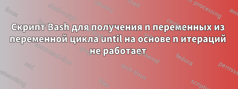 Скрипт Bash для получения n переменных из переменной цикла until на основе n итераций не работает