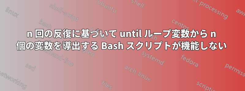 n 回の反復に基づいて until ループ変数から n 個の変数を導出する Bash スクリプトが機能しない