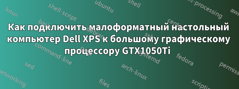 Как подключить малоформатный настольный компьютер Dell XPS к большому графическому процессору GTX1050Ti 