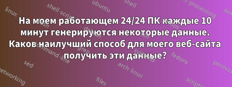 На моем работающем 24/24 ПК каждые 10 минут генерируются некоторые данные. Каков наилучший способ для моего веб-сайта получить эти данные?