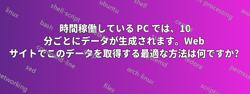 24 時間稼働している PC では、10 分ごとにデータが生成されます。Web サイトでこのデータを取得する最適な方法は何ですか?