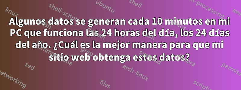 Algunos datos se generan cada 10 minutos en mi PC que funciona las 24 horas del día, los 24 días del año. ¿Cuál es la mejor manera para que mi sitio web obtenga estos datos?