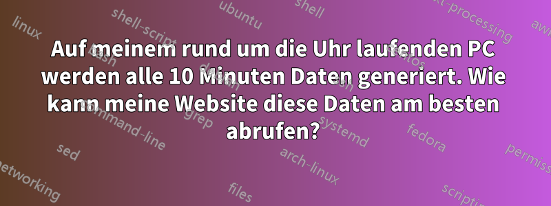 Auf meinem rund um die Uhr laufenden PC werden alle 10 Minuten Daten generiert. Wie kann meine Website diese Daten am besten abrufen?