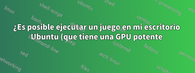 ¿Es posible ejecutar un juego en mi escritorio Ubuntu (que tiene una GPU potente), pero controlarlo desde una computadora portátil Ubuntu (con una GPU integrada)?