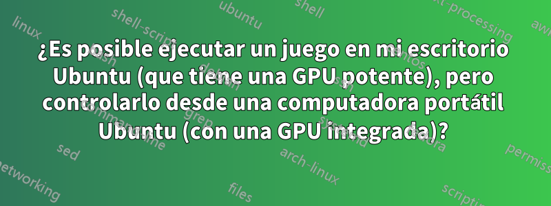 ¿Es posible ejecutar un juego en mi escritorio Ubuntu (que tiene una GPU potente), pero controlarlo desde una computadora portátil Ubuntu (con una GPU integrada)?