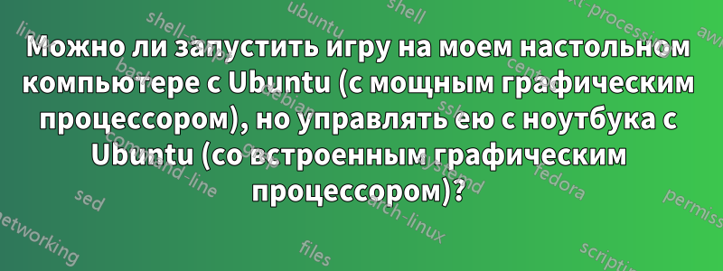 Можно ли запустить игру на моем настольном компьютере с Ubuntu (с мощным графическим процессором), но управлять ею с ноутбука с Ubuntu (со встроенным графическим процессором)?