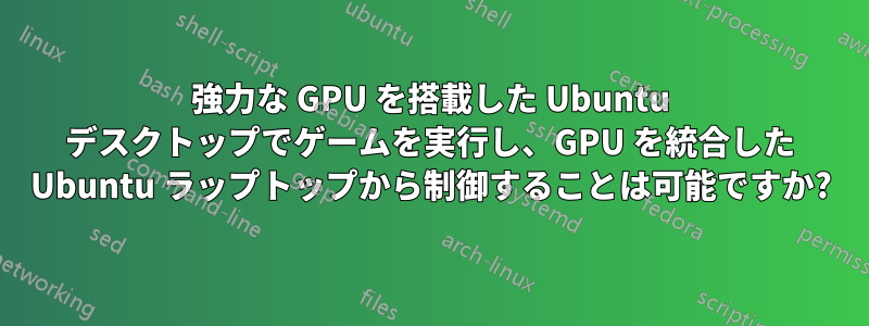 強力な GPU を搭載した Ubuntu デスクトップでゲームを実行し、GPU を統合した Ubuntu ラップトップから制御することは可能ですか?