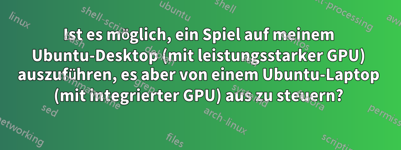 Ist es möglich, ein Spiel auf meinem Ubuntu-Desktop (mit leistungsstarker GPU) auszuführen, es aber von einem Ubuntu-Laptop (mit integrierter GPU) aus zu steuern?