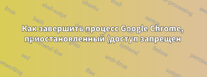 Как завершить процесс Google Chrome, приостановленный (доступ запрещен)