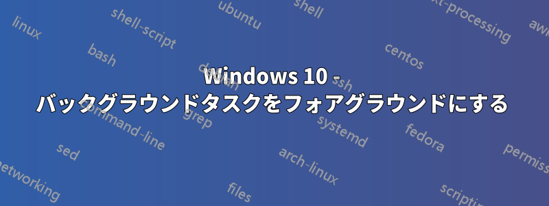 Windows 10 - バックグラウンドタスクをフォアグラウンドにする