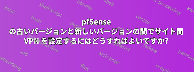 pfSense の古いバージョンと新しいバージョンの間でサイト間 VPN を設定するにはどうすればよいですか?