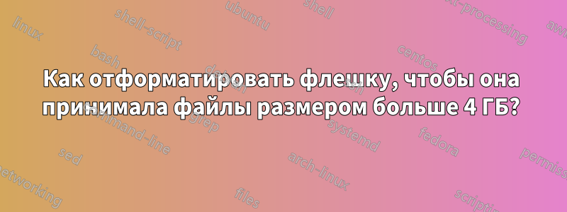 Как отформатировать флешку, чтобы она принимала файлы размером больше 4 ГБ?