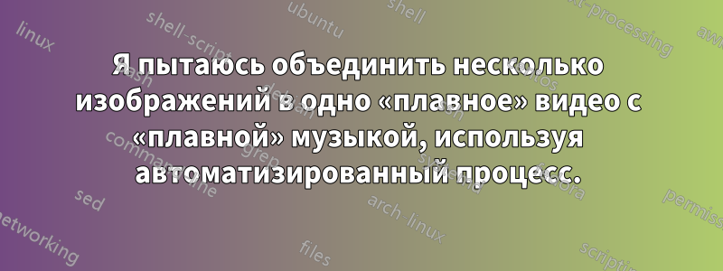 Я пытаюсь объединить несколько изображений в одно «плавное» видео с «плавной» музыкой, используя автоматизированный процесс.