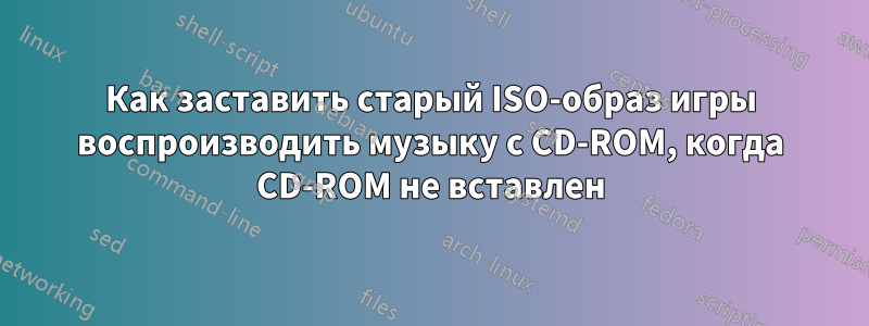 Как заставить старый ISO-образ игры воспроизводить музыку с CD-ROM, когда CD-ROM не вставлен