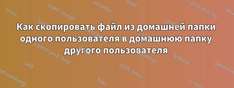 Как скопировать файл из домашней папки одного пользователя в домашнюю папку другого пользователя