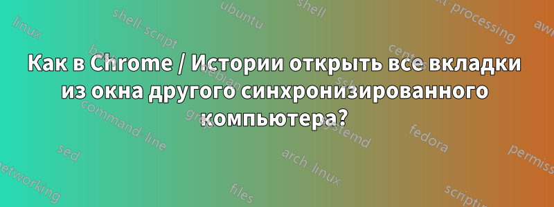 Как в Chrome / Истории открыть все вкладки из окна другого синхронизированного компьютера?