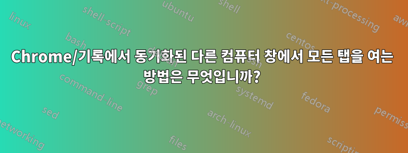 Chrome/기록에서 동기화된 다른 컴퓨터 창에서 모든 탭을 여는 방법은 무엇입니까?