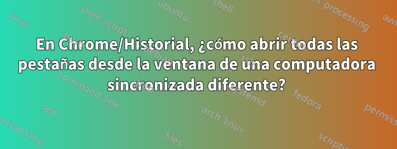 En Chrome/Historial, ¿cómo abrir todas las pestañas desde la ventana de una computadora sincronizada diferente?