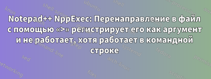 Notepad++ NppExec: Перенаправление в файл с помощью «>» регистрирует его как аргумент и не работает, хотя работает в командной строке