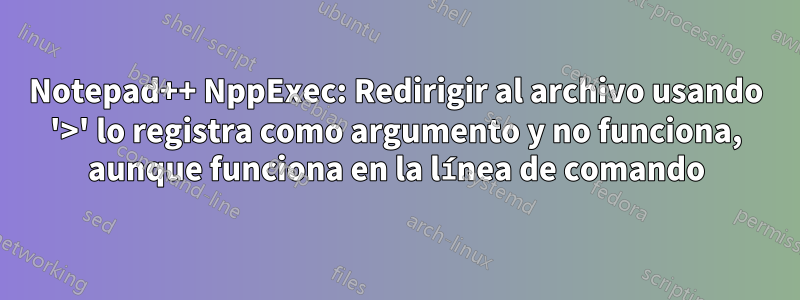 Notepad++ NppExec: Redirigir al archivo usando '>' lo registra como argumento y no funciona, aunque funciona en la línea de comando