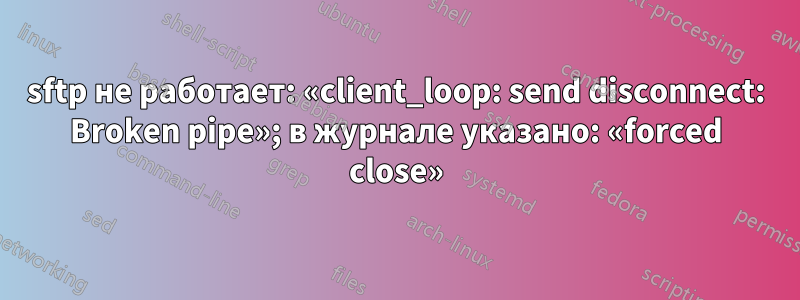 sftp не работает: «client_loop: send disconnect: Broken pipe»; в журнале указано: «forced close»