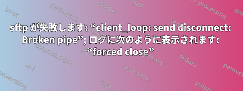 sftp が失敗します: “client_loop: send disconnect: Broken pipe”; ログに次のように表示されます: “forced close”